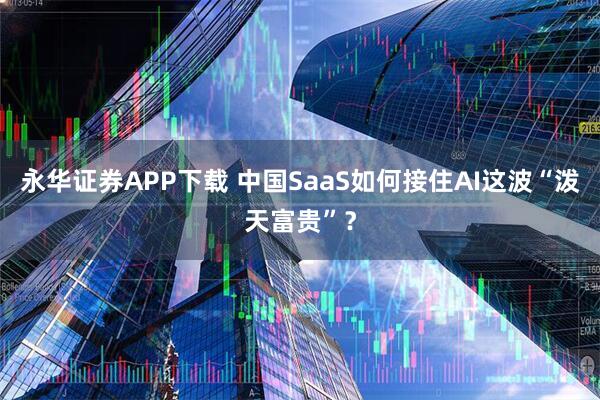 永华证券APP下载 中国SaaS如何接住AI这波“泼天富贵”？