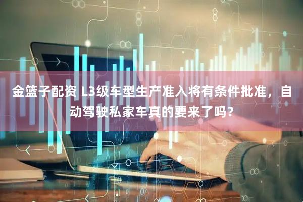 金篮子配资 L3级车型生产准入将有条件批准，自动驾驶私家车真的要来了吗？