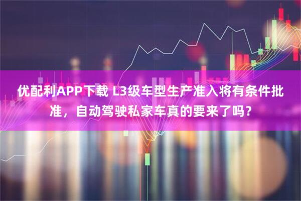 优配利APP下载 L3级车型生产准入将有条件批准，自动驾驶私家车真的要来了吗？