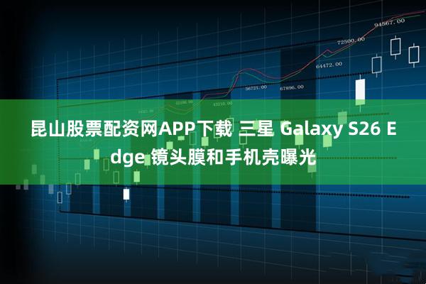 昆山股票配资网APP下载 三星 Galaxy S26 Edge 镜头膜和手机壳曝光