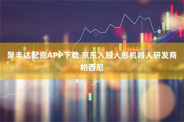聚丰达配资APP下载 京东入股人形机器人研发商帕西尼
