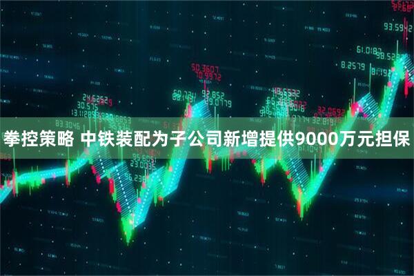 拳控策略 中铁装配为子公司新增提供9000万元担保