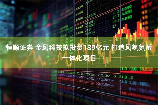 恒顺证券 金风科技拟投资189亿元 打造风氢氨醇一体化项目