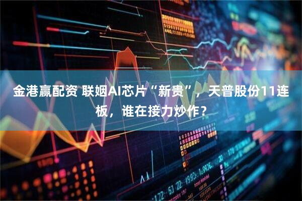金港赢配资 联姻AI芯片“新贵”，天普股份11连板，谁在接力炒作？
