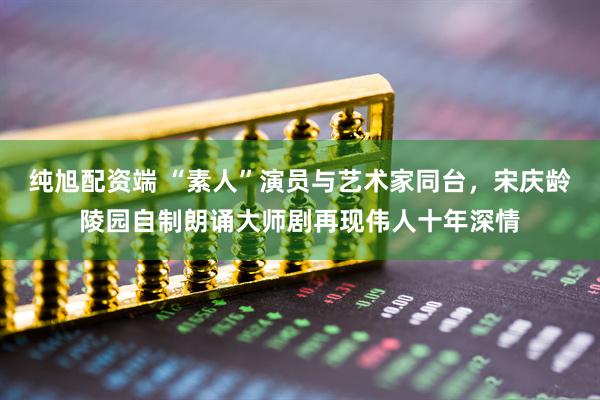 纯旭配资端 “素人”演员与艺术家同台，宋庆龄陵园自制朗诵大师剧再现伟人十年深情
