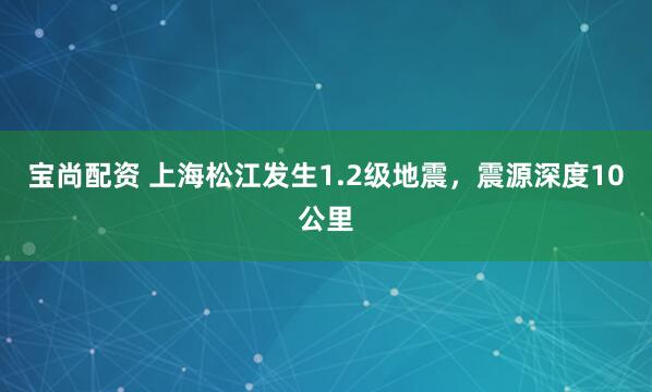 宝尚配资 上海松江发生1.2级地震，震源深度10公里