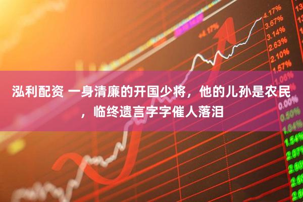 泓利配资 一身清廉的开国少将，他的儿孙是农民，临终遗言字字催人落泪
