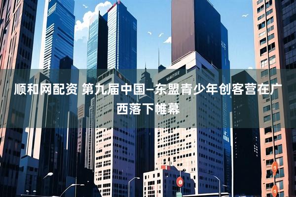 顺和网配资 第九届中国—东盟青少年创客营在广西落下帷幕