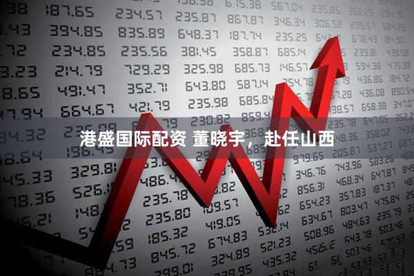 港盛国际配资 董晓宇，赴任山西