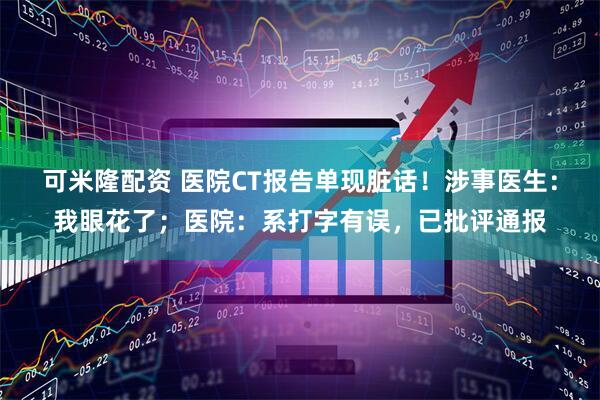可米隆配资 医院CT报告单现脏话！涉事医生：我眼花了；医院：系打字有误，已批评通报