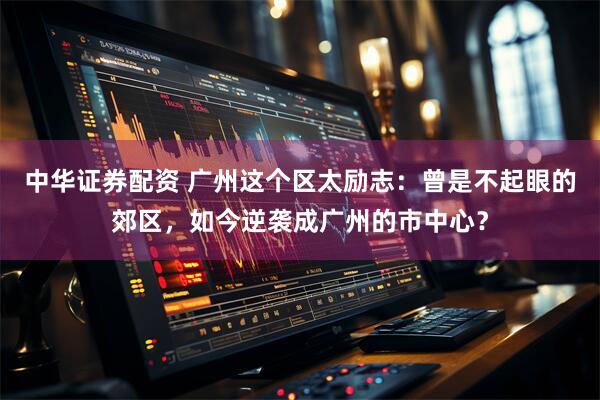 中华证券配资 广州这个区太励志：曾是不起眼的郊区，如今逆袭成广州的市中心？