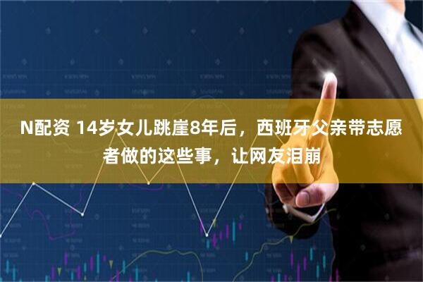N配资 14岁女儿跳崖8年后，西班牙父亲带志愿者做的这些事，让网友泪崩