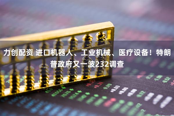 力创配资 进口机器人、工业机械、医疗设备！特朗普政府又一波232调查