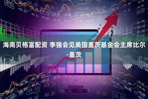 海南贝格富配资 李强会见美国盖茨基金会主席比尔·盖茨