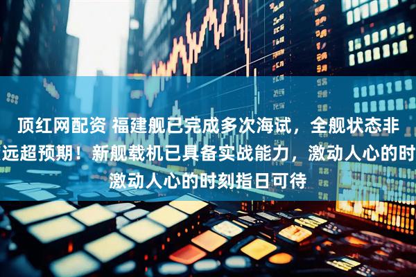 顶红网配资 福建舰已完成多次海试，全舰状态非常好，进度远超预期！新舰载机已具备实战能力，激动人心的时刻指日可待