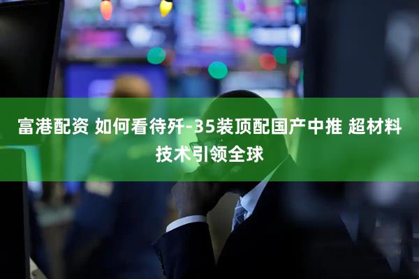 富港配资 如何看待歼-35装顶配国产中推 超材料技术引领全球