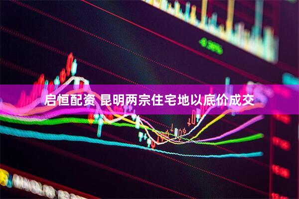 启恒配资 昆明两宗住宅地以底价成交