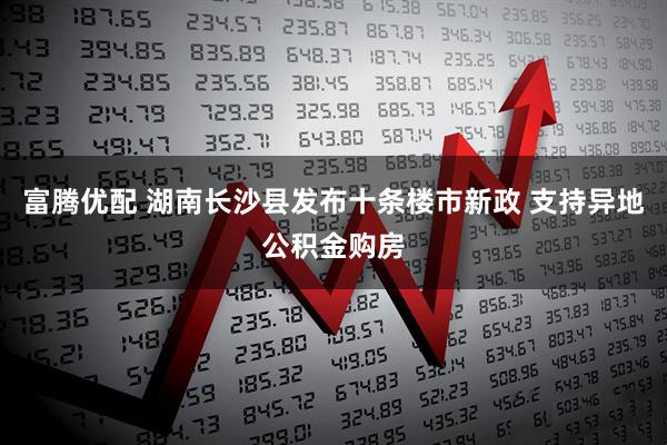 富腾优配 湖南长沙县发布十条楼市新政 支持异地公积金购房
