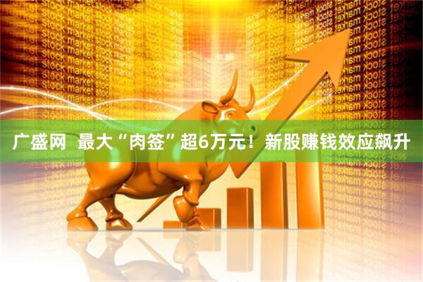 广盛网  最大“肉签”超6万元！新股赚钱效应飙升
