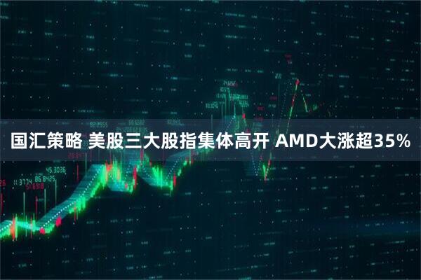 国汇策略 美股三大股指集体高开 AMD大涨超35%