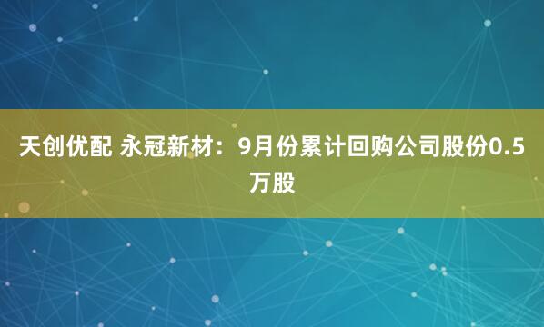 天创优配 永冠新材：9月份累计回购公司股份0.5万股