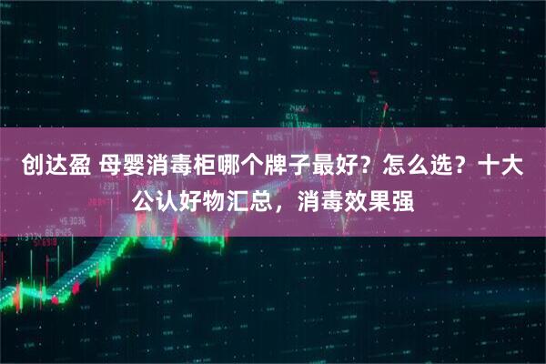 创达盈 母婴消毒柜哪个牌子最好？怎么选？十大公认好物汇总，消毒效果强