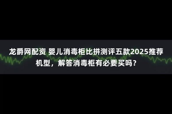 龙爵网配资 婴儿消毒柜比拼测评五款2025推荐机型，解答消毒柜有必要买吗？
