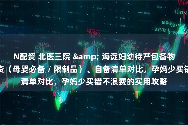 N配资 北医三院 & 海淀妇幼待产包备物指南：医院供给物资（母婴必备 / 限制品）、自备清单对比，孕妈少买错不浪费的实用攻略
