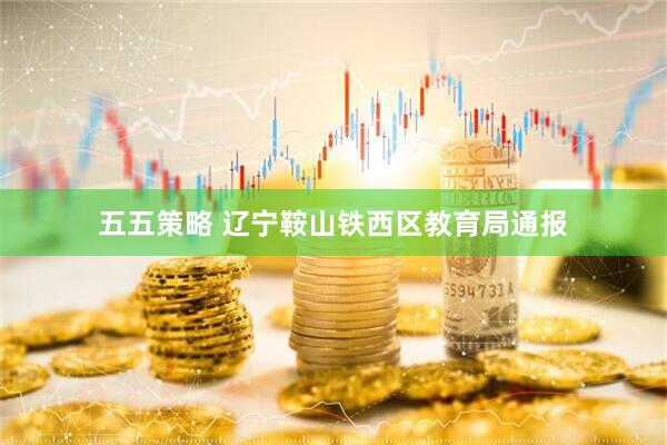 五五策略 辽宁鞍山铁西区教育局通报