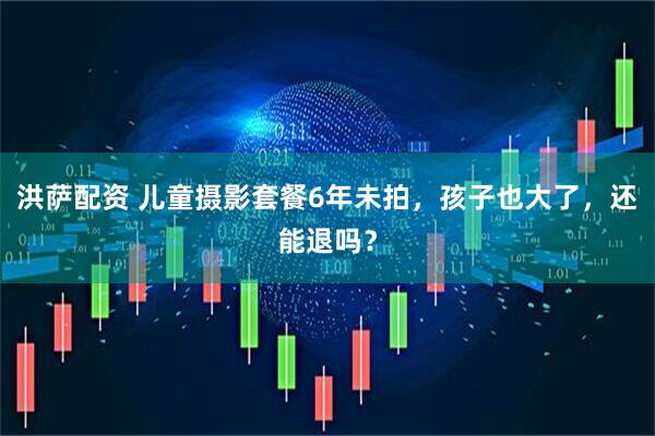洪萨配资 儿童摄影套餐6年未拍，孩子也大了，还能退吗？