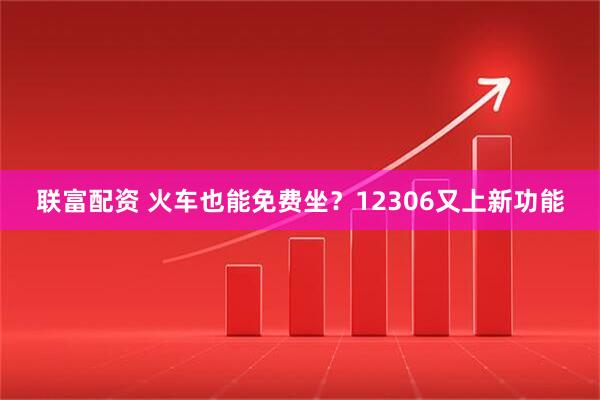 联富配资 火车也能免费坐？12306又上新功能
