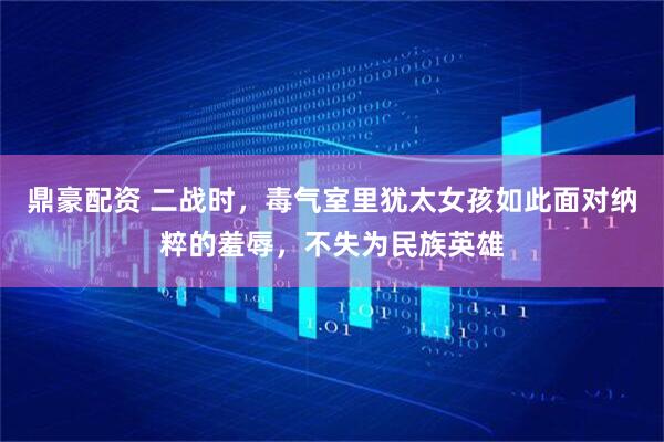 鼎豪配资 二战时，毒气室里犹太女孩如此面对纳粹的羞辱，不失为民族英雄