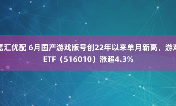 嘉汇优配 6月国产游戏版号创22年以来单月新高，游戏ETF（516010）涨超4.3%