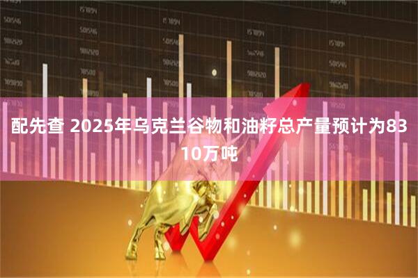 配先查 2025年乌克兰谷物和油籽总产量预计为8310万吨