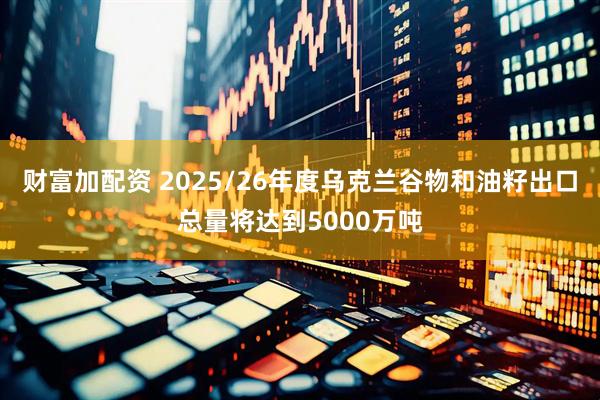 财富加配资 2025/26年度乌克兰谷物和油籽出口总量将达到5000万吨