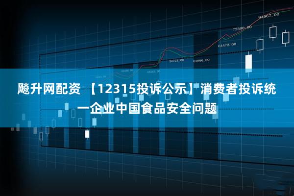 飚升网配资 【12315投诉公示】消费者投诉统一企业中国食品安全问题