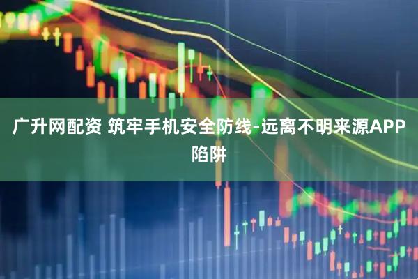 广升网配资 筑牢手机安全防线-远离不明来源APP陷阱