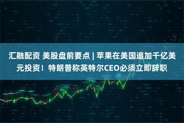 汇融配资 美股盘前要点 | 苹果在美国追加千亿美元投资!特朗普称英特尔CEO必须立即辞职
