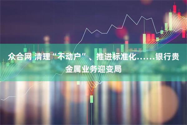 众合网 清理“不动户”、推进标准化……银行贵金属业务迎变局