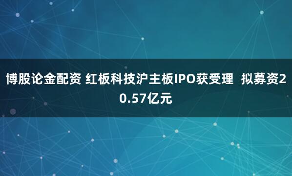 博股论金配资 红板科技沪主板IPO获受理  拟募资20.57亿元
