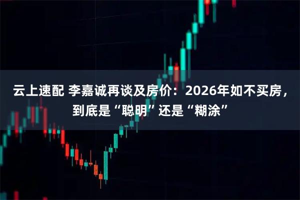 云上速配 李嘉诚再谈及房价：2026年如不买房，到底是“聪明”还是“糊涂”