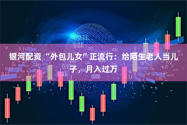 银河配资 “外包儿女”正流行：给陌生老人当儿子，月入过万